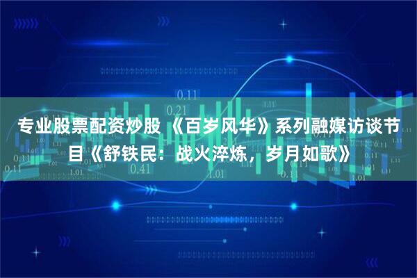专业股票配资炒股 《百岁风华》系列融媒访谈节目《舒铁民：战火淬炼，岁月如歌》