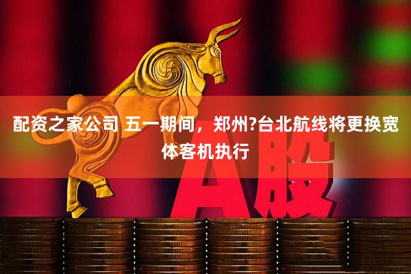 配资之家公司 五一期间，郑州?台北航线将更换宽体客机执行