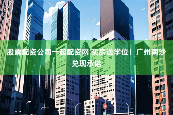 股票配资公司一起配资网 买房送学位！广州南沙兑现承诺