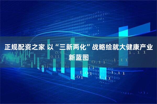 正规配资之家 以“三新两化”战略绘就大健康产业新蓝图