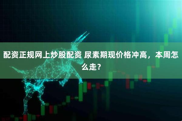 配资正规网上炒股配资 尿素期现价格冲高，本周怎么走？
