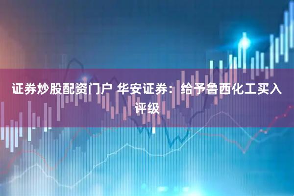 证券炒股配资门户 华安证券：给予鲁西化工买入评级