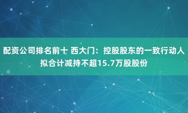 配资公司排名前十 西大门：控股股东的一致行动人拟合计减持不超15.7万股股份