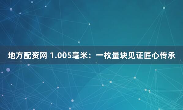 地方配资网 1.005毫米：一枚量块见证匠心传承