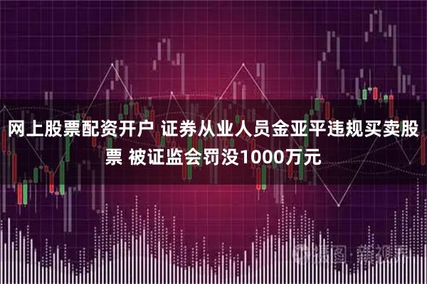 网上股票配资开户 证券从业人员金亚平违规买卖股票 被证监会罚没1000万元