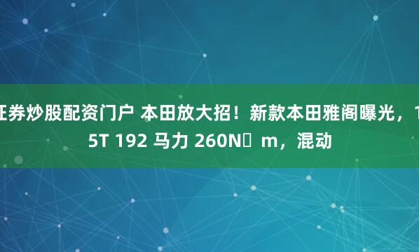 证券炒股配资门户 本田放大招！新款本田雅阁曝光，1.5T 192 马力 260N・m，混动