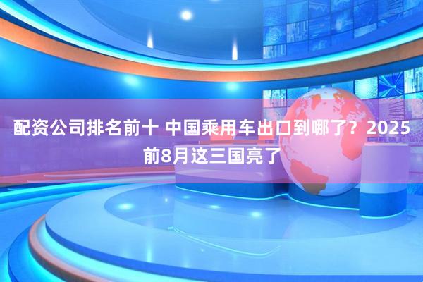 配资公司排名前十 中国乘用车出口到哪了？2025前8月这三国亮了