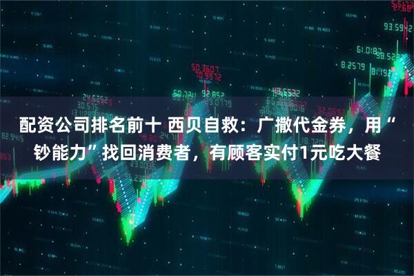 配资公司排名前十 西贝自救：广撒代金券，用“钞能力”找回消费者，有顾客实付1元吃大餐
