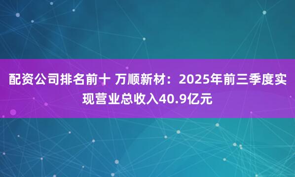 配资公司排名前十 万顺新材：2025年前三季度实现营业总收入40.9亿元