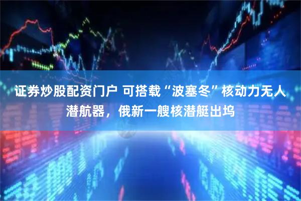 证券炒股配资门户 可搭载“波塞冬”核动力无人潜航器，俄新一艘核潜艇出坞