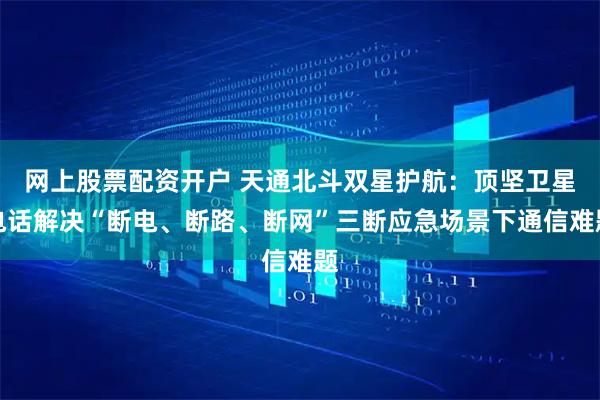 网上股票配资开户 天通北斗双星护航：顶坚卫星电话解决“断电、断路、断网”三断应急场景下通信难题