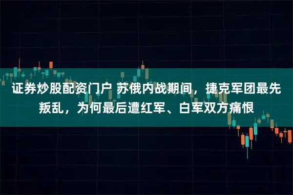 证券炒股配资门户 苏俄内战期间，捷克军团最先叛乱，为何最后遭红军、白军双方痛恨