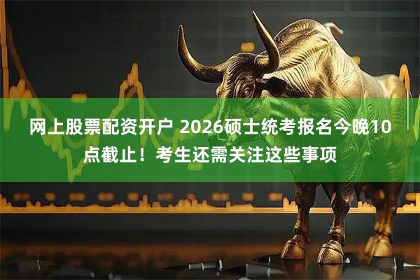 网上股票配资开户 2026硕士统考报名今晚10点截止！考生还需关注这些事项