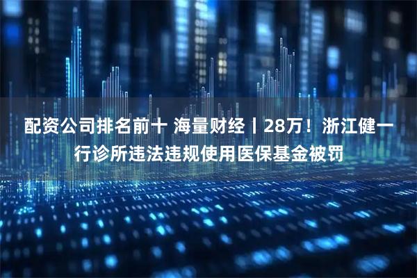 配资公司排名前十 海量财经丨28万！浙江健一行诊所违法违规使用医保基金被罚