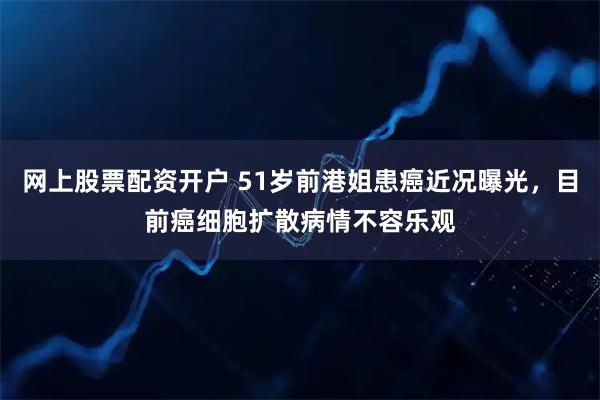 网上股票配资开户 51岁前港姐患癌近况曝光，目前癌细胞扩散病情不容乐观