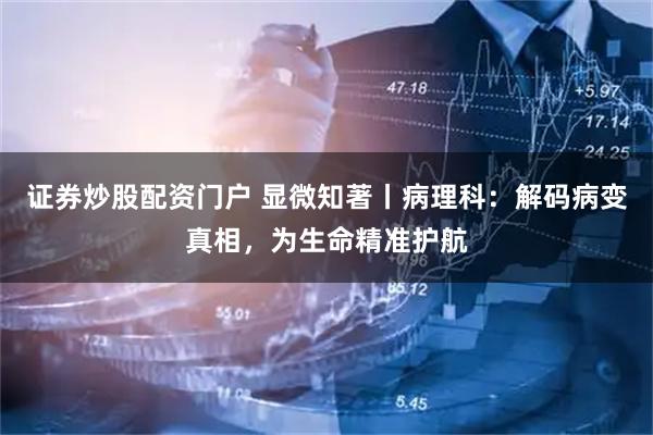 证券炒股配资门户 显微知著丨病理科：解码病变真相，为生命精准护航