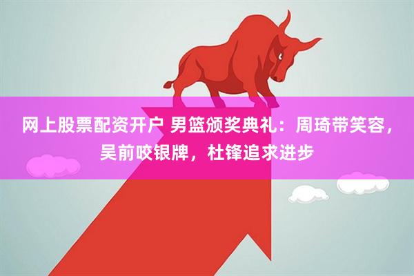 网上股票配资开户 男篮颁奖典礼:周琦带笑容,吴前咬银牌,杜锋追求进步