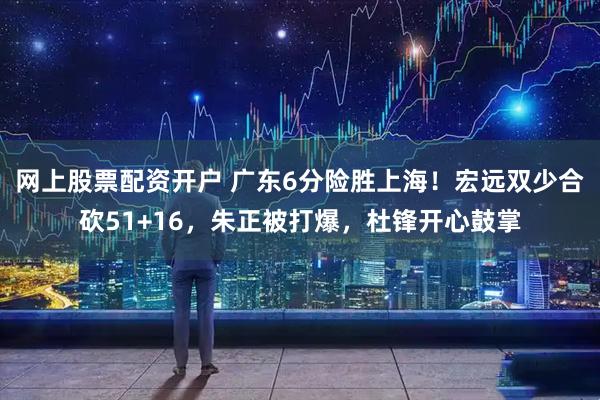 网上股票配资开户 广东6分险胜上海!宏远双少合砍51+16,朱正被打爆,杜锋开心鼓掌