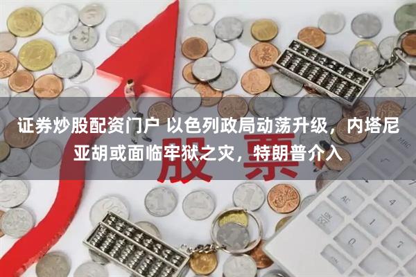 证券炒股配资门户 以色列政局动荡升级，内塔尼亚胡或面临牢狱之灾，特朗普介入