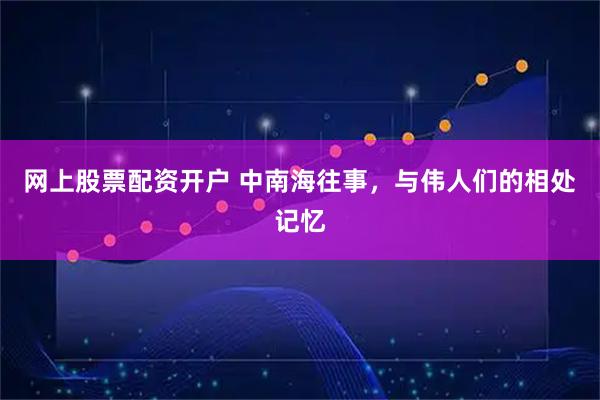 网上股票配资开户 中南海往事,与伟人们的相处记忆