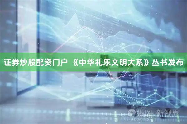 证券炒股配资门户 《中华礼乐文明大系》丛书发布