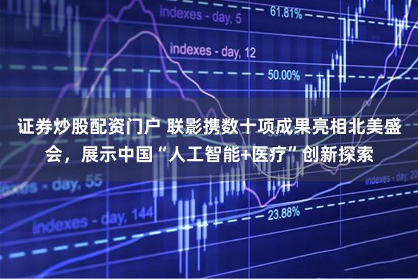 证券炒股配资门户 联影携数十项成果亮相北美盛会，展示中国“人工智能+医疗”创新探索