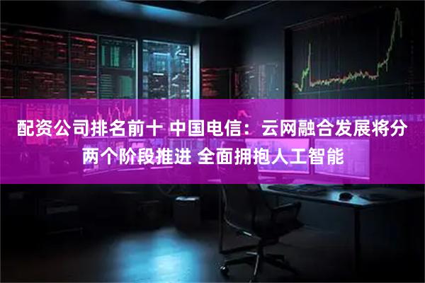 配资公司排名前十 中国电信:云网融合发展将分两个阶段推进 全面拥抱人工智能