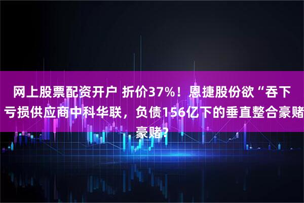 网上股票配资开户 折价37%！恩捷股份欲“吞下”亏损供应商中科华联，负债156亿下的垂直整合豪赌？