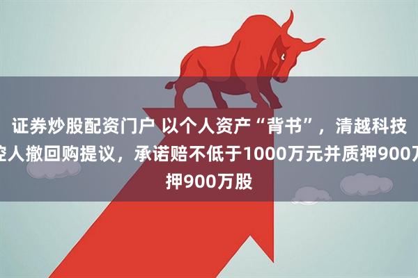 证券炒股配资门户 以个人资产“背书”，清越科技实控人撤回购提议，承诺赔不低于1000万元并质押900万股