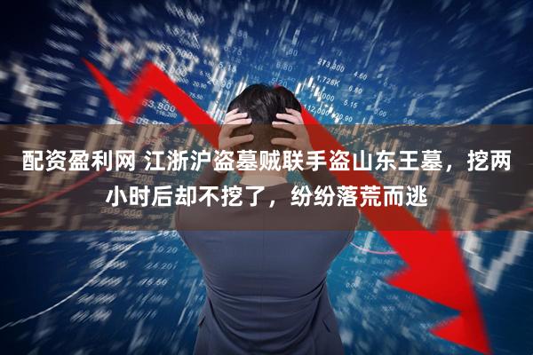 配资盈利网 江浙沪盗墓贼联手盗山东王墓，挖两小时后却不挖了，纷纷落荒而逃