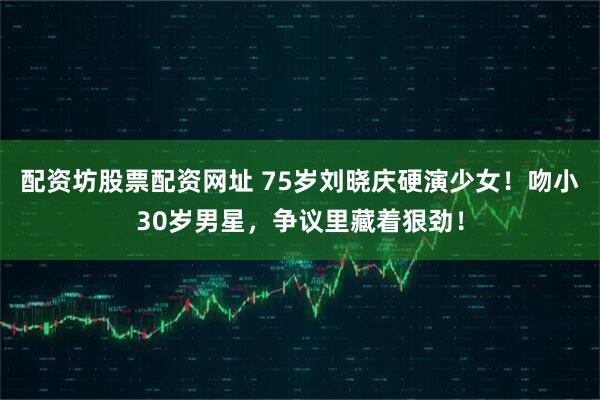 配资坊股票配资网址 75岁刘晓庆硬演少女！吻小30岁男星，争议里藏着狠劲！