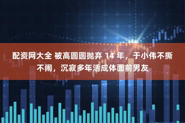 配资网大全 被高圆圆抛弃 14 年，于小伟不撕不闹，沉寂多年活成体面前男友