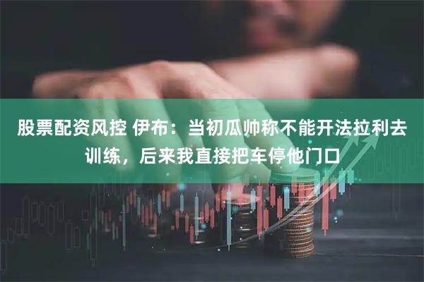 股票配资风控 伊布：当初瓜帅称不能开法拉利去训练，后来我直接把车停他门口