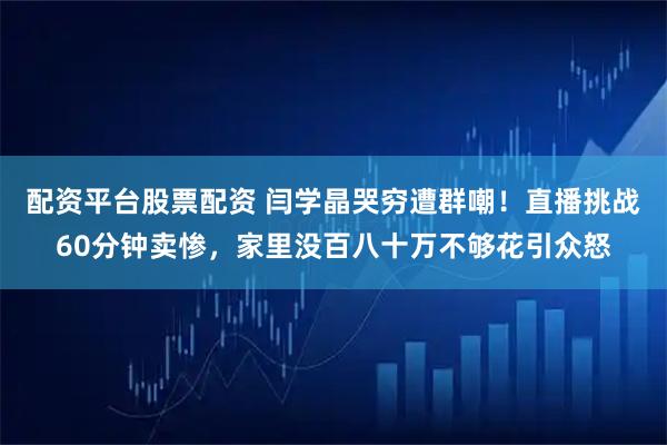 配资平台股票配资 闫学晶哭穷遭群嘲！直播挑战60分钟卖惨，家里没百八十万不够花引众怒