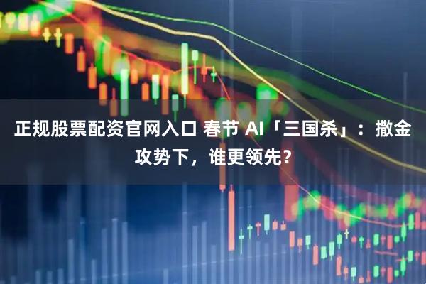 正规股票配资官网入口 春节 AI「三国杀」:撒金攻势下,谁更领先?