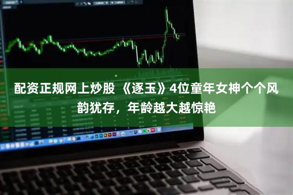 配资正规网上炒股 《逐玉》4位童年女神个个风韵犹存，年龄越大越惊艳