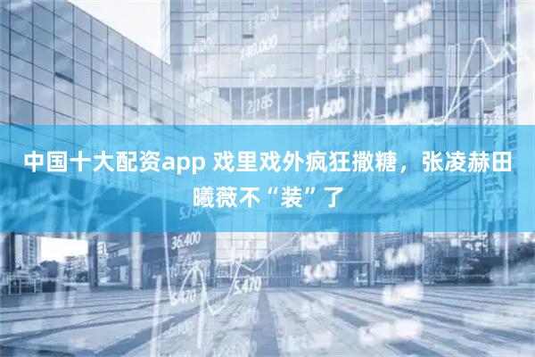 中国十大配资app 戏里戏外疯狂撒糖，张凌赫田曦薇不“装”了