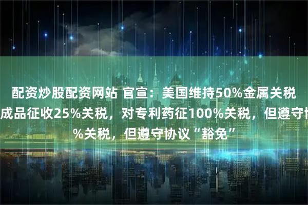 配资炒股配资网站 官宣：美国维持50%金属关税，对部分制成品征收25%关税，对专利药征100%关税，但遵守协议“豁免”