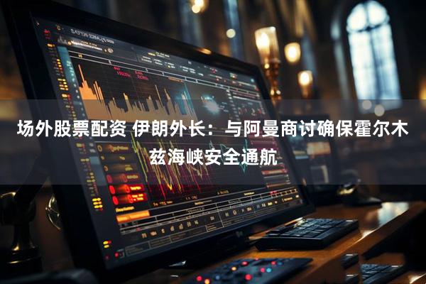 场外股票配资 伊朗外长：与阿曼商讨确保霍尔木兹海峡安全通航