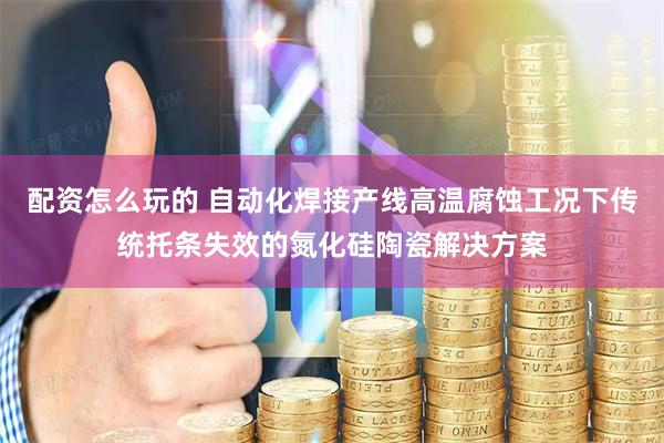 配资怎么玩的 自动化焊接产线高温腐蚀工况下传统托条失效的氮化硅陶瓷解决方案