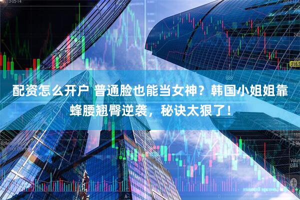 配资怎么开户 普通脸也能当女神？韩国小姐姐靠蜂腰翘臀逆袭，秘诀太狠了！