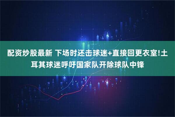 配资炒股最新 下场时还击球迷+直接回更衣室!土耳其球迷呼吁国家队开除球队中锋