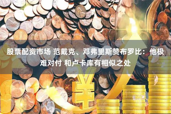 股票配资市场 范戴克、邓弗里斯赞布罗比:他极难对付 和卢卡库有相似之处