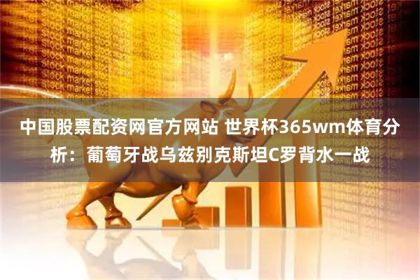 中国股票配资网官方网站 世界杯365wm体育分析：葡萄牙战乌兹别克斯坦C罗背水一战
