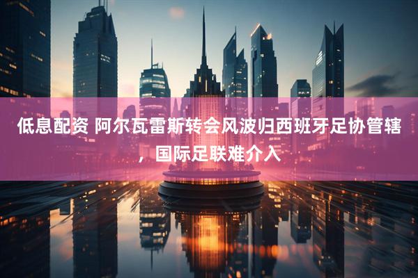 低息配资 阿尔瓦雷斯转会风波归西班牙足协管辖，国际足联难介入