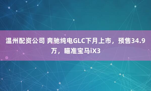 温州配资公司 奔驰纯电GLC下月上市，预售34.9万，瞄准宝马iX3